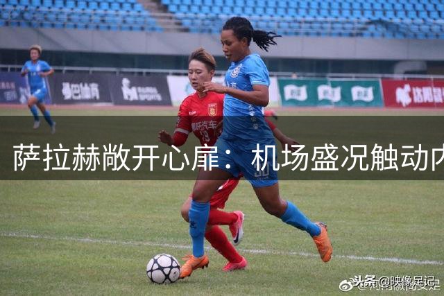 萨拉赫敞开心扉：机场盛况触动内心，开启土超新征程